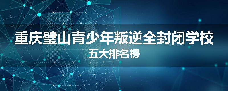 重庆璧山青少年叛逆全封闭学校五大排名榜