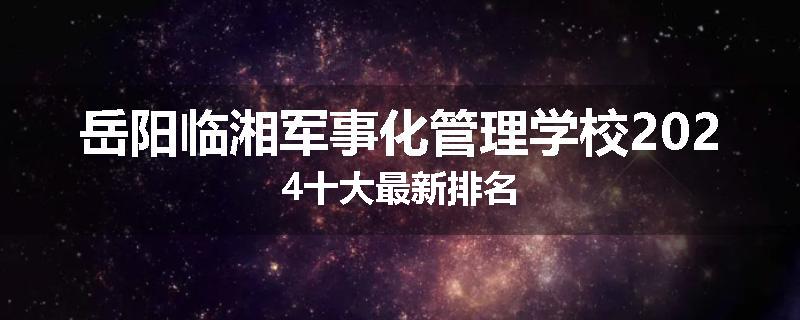 岳阳临湘军事化管理学校2024十大最新排名