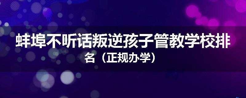 蚌埠不听话叛逆孩子管教学校排名（正规办学）