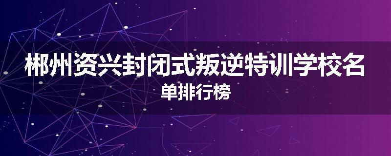 郴州资兴封闭式叛逆特训学校名单排行榜