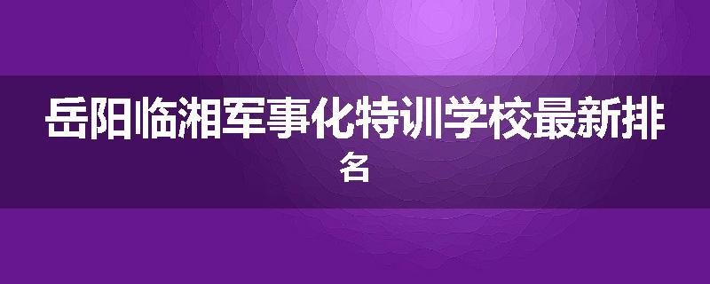 岳阳临湘军事化特训学校最新排名