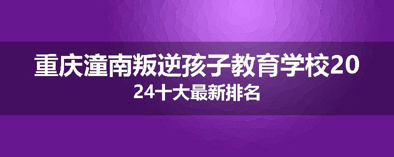 重庆潼南叛逆孩子教育学校2024十大最新排名