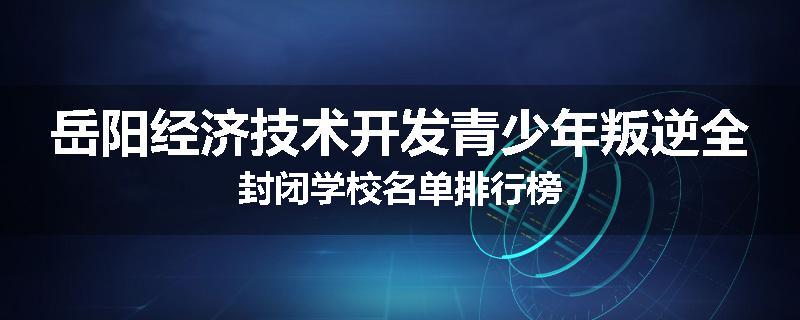 岳阳经济技术开发青少年叛逆全封闭学校名单排行榜