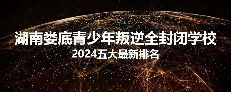 湖南娄底青少年叛逆全封闭学校2024五大最新排名