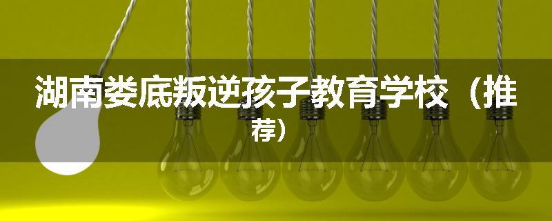 湖南娄底叛逆孩子教育学校（推荐）