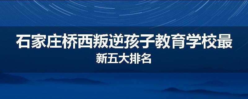 石家庄桥西叛逆孩子教育学校最新五大排名