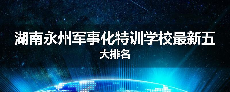 湖南永州军事化特训学校最新五大排名