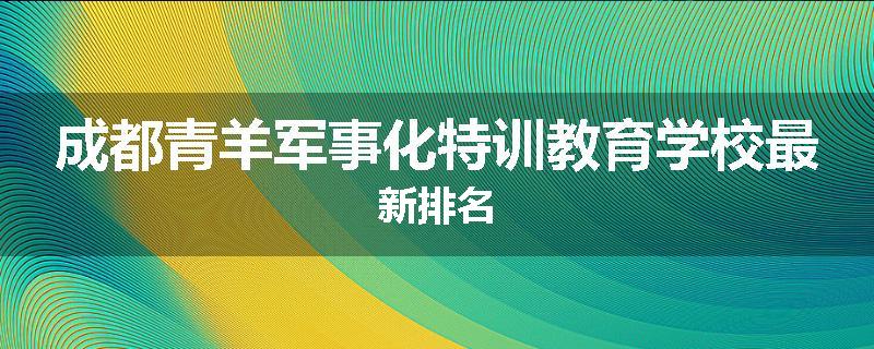 成都青羊军事化特训教育学校最新排名