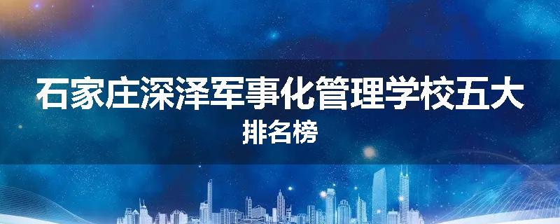 石家庄深泽军事化管理学校五大排名榜