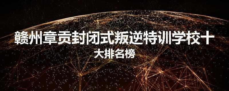 赣州章贡封闭式叛逆特训学校十大排名榜