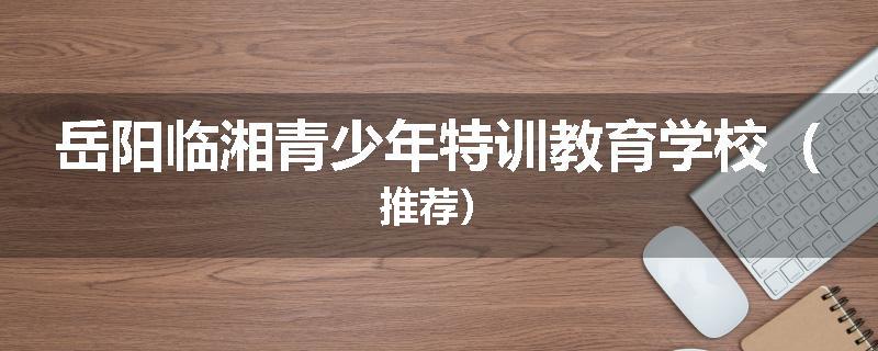 岳阳临湘青少年特训教育学校（推荐）