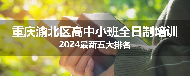 重庆渝北区高中小班全日制培训2024最新五大排名