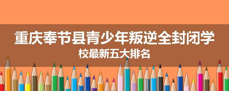 重庆奉节县青少年叛逆全封闭学校最新五大排名