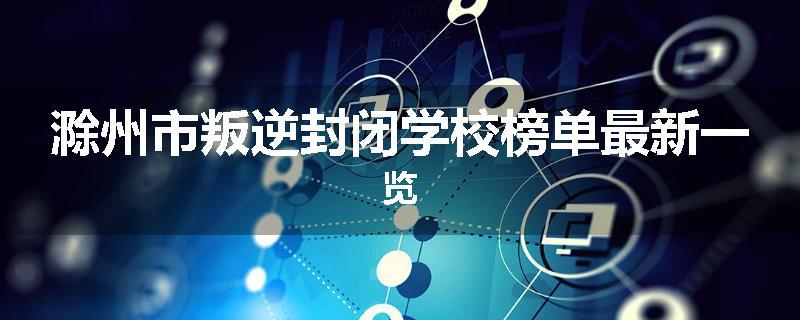 滁州市叛逆封闭学校榜单最新一览