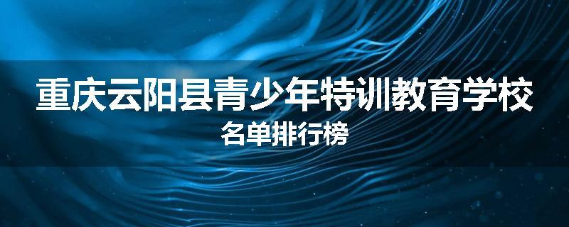 重庆云阳县青少年特训教育学校名单排行榜