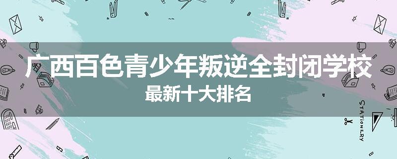 广西百色青少年叛逆全封闭学校最新十大排名