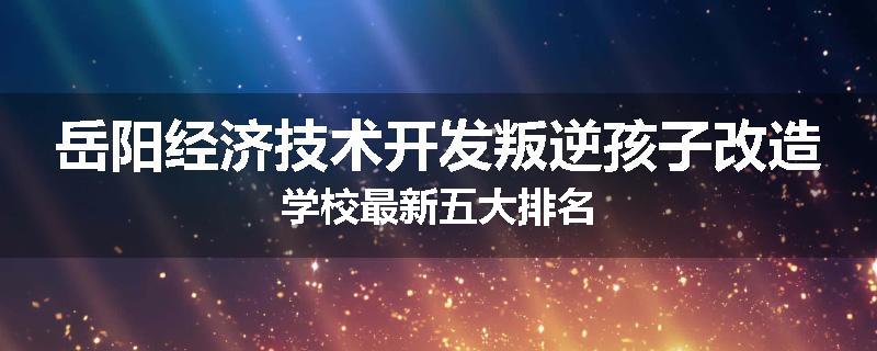 岳阳经济技术开发叛逆孩子改造学校最新五大排名