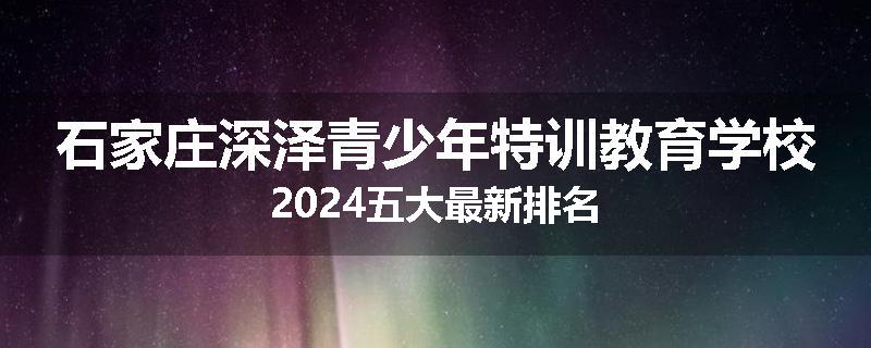 石家庄深泽青少年特训教育学校2024五大最新排名