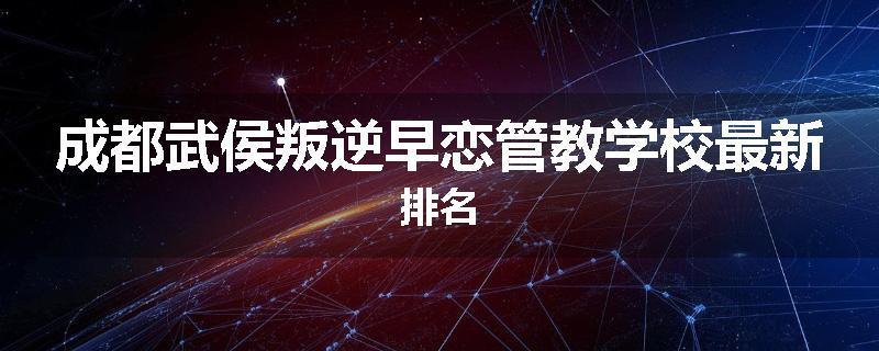 成都武侯叛逆早恋管教学校最新排名