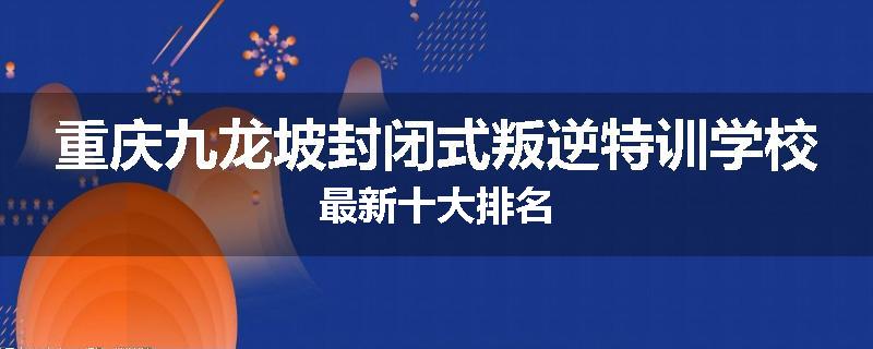 重庆九龙坡封闭式叛逆特训学校最新十大排名