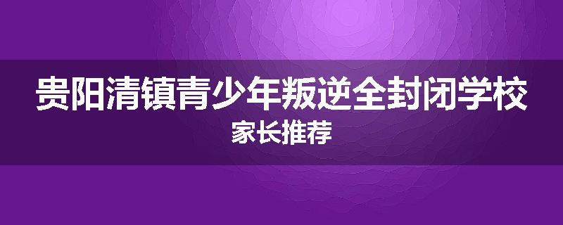 贵阳清镇青少年叛逆全封闭学校家长推荐