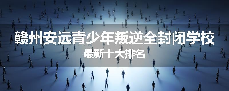 赣州安远青少年叛逆全封闭学校最新十大排名