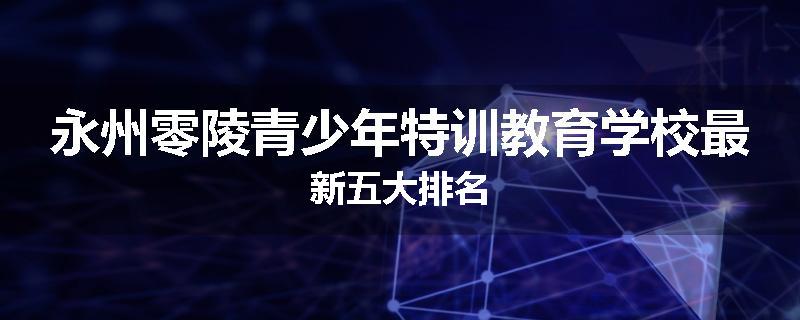 永州零陵青少年特训教育学校最新五大排名