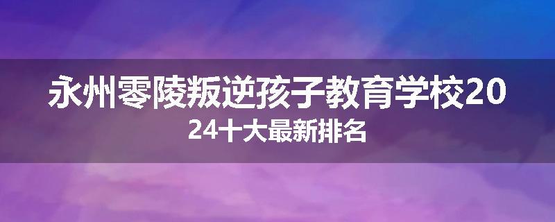 永州零陵叛逆孩子教育学校2024十大最新排名