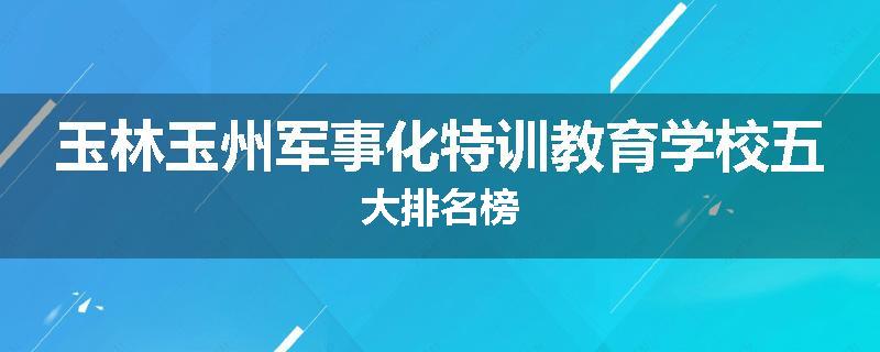 玉林玉州军事化特训教育学校五大排名榜