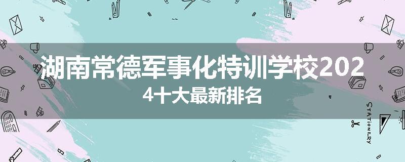 湖南常德军事化特训学校2024十大最新排名
