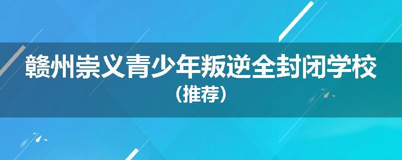 赣州崇义青少年叛逆全封闭学校（推荐）