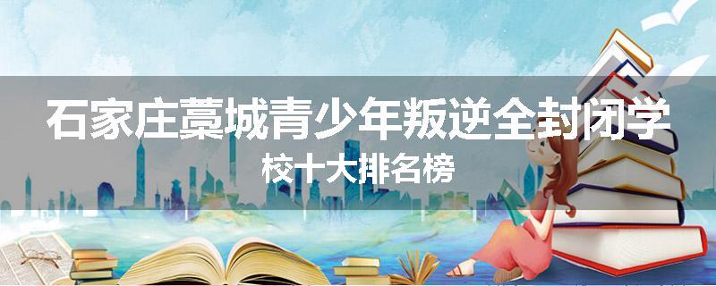 石家庄藁城青少年叛逆全封闭学校十大排名榜