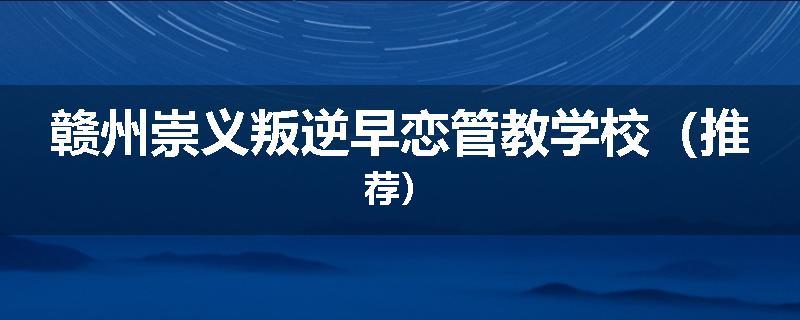 赣州崇义叛逆早恋管教学校（推荐）