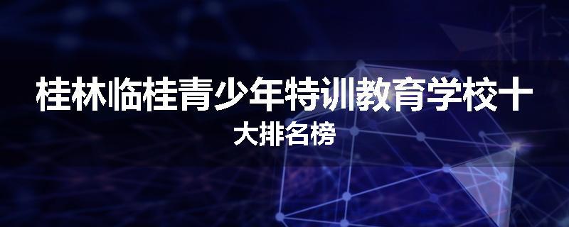 桂林临桂青少年特训教育学校十大排名榜