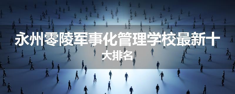 永州零陵军事化管理学校最新十大排名