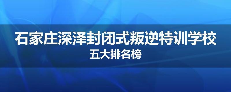 石家庄深泽封闭式叛逆特训学校五大排名榜