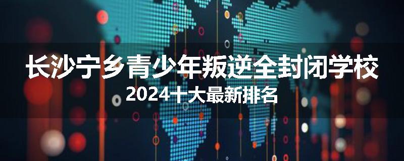 长沙宁乡青少年叛逆全封闭学校2024十大最新排名