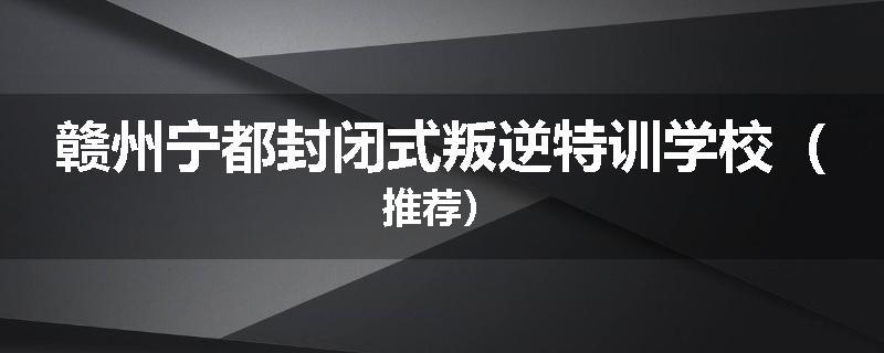 赣州宁都封闭式叛逆特训学校（推荐）