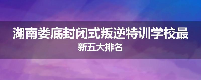 湖南娄底封闭式叛逆特训学校最新五大排名