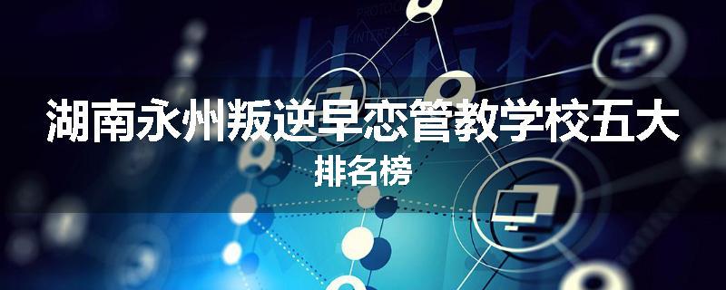 湖南永州叛逆早恋管教学校五大排名榜