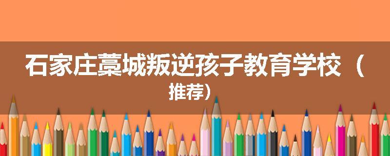 石家庄藁城叛逆孩子教育学校（推荐）