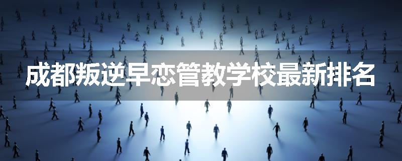 成都叛逆早恋管教学校最新排名