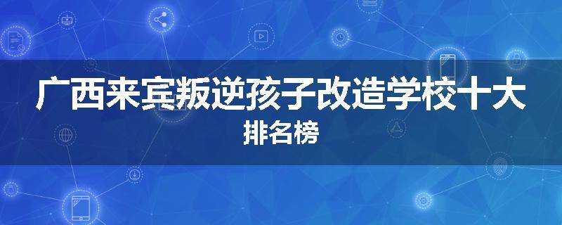 广西来宾叛逆孩子改造学校十大排名榜