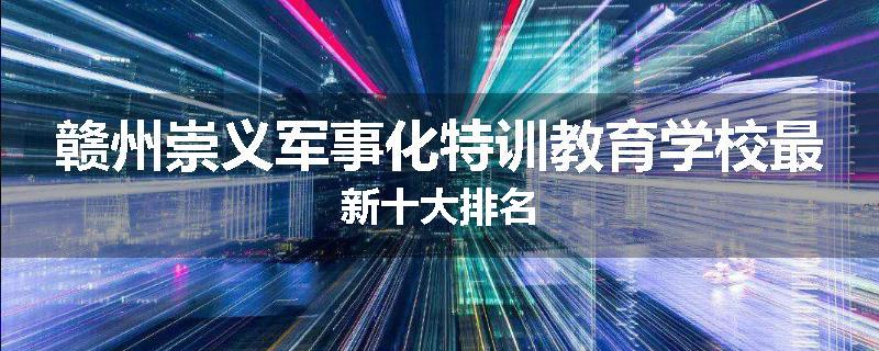 赣州崇义军事化特训教育学校最新十大排名