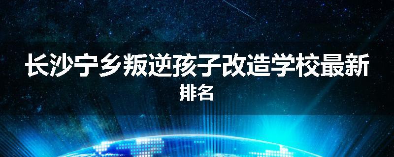 长沙宁乡叛逆孩子改造学校最新排名