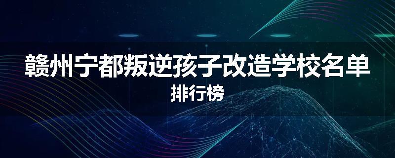 赣州宁都叛逆孩子改造学校名单排行榜
