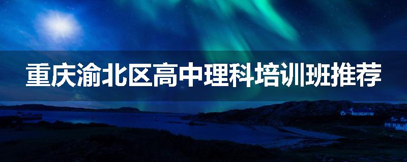 重庆渝北区高中理科培训班推荐