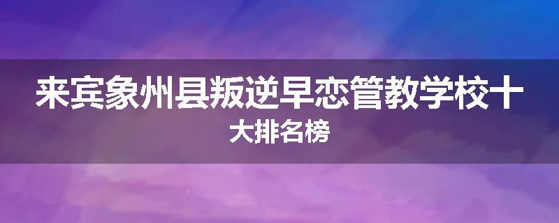 来宾象州县叛逆早恋管教学校十大排名榜