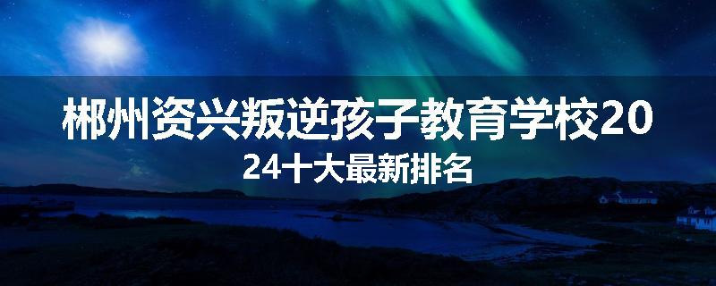 郴州资兴叛逆孩子教育学校2024十大最新排名