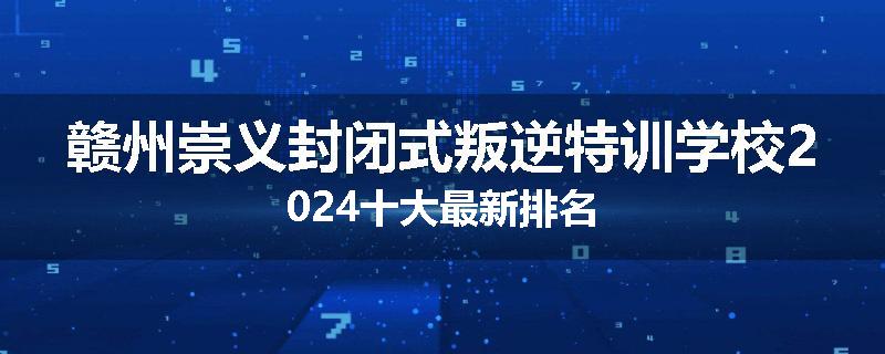赣州崇义封闭式叛逆特训学校2024十大最新排名